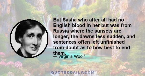 But Sasha who after all had no English blood in her but was from Russia where the sunsets are longer, the dawns less sudden, and sentences often left unfinished from doubt as to how best to end them.