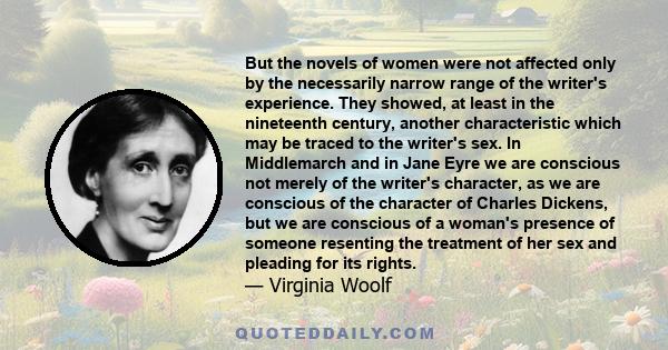 But the novels of women were not affected only by the necessarily narrow range of the writer's experience. They showed, at least in the nineteenth century, another characteristic which may be traced to the writer's sex. 