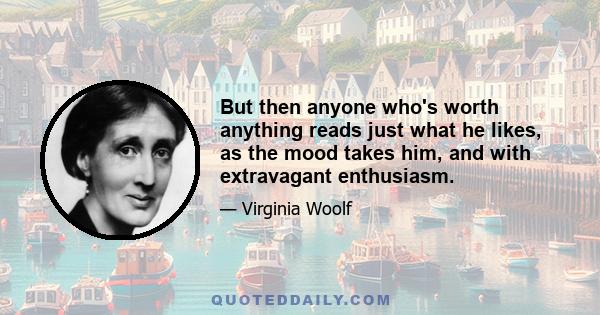 But then anyone who's worth anything reads just what he likes, as the mood takes him, and with extravagant enthusiasm.