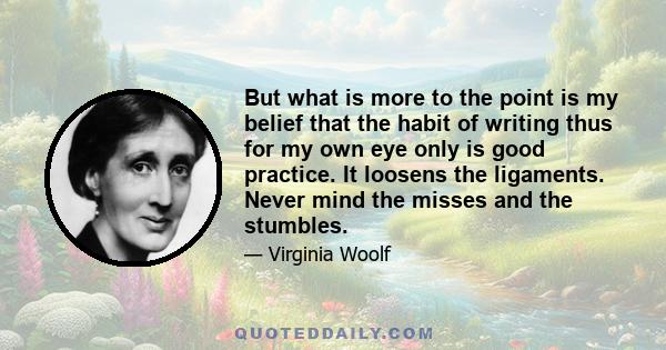 But what is more to the point is my belief that the habit of writing thus for my own eye only is good practice. It loosens the ligaments. Never mind the misses and the stumbles.