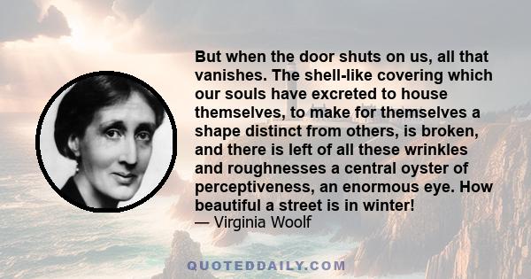 But when the door shuts on us, all that vanishes. The shell-like covering which our souls have excreted to house themselves, to make for themselves a shape distinct from others, is broken, and there is left of all these 