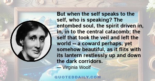 But when the self speaks to the self, who is speaking? The entombed soul, the spirit driven in, in, in to the central catacomb; the self that took the veil and left the world -- a coward perhaps, yet somehow beautiful,