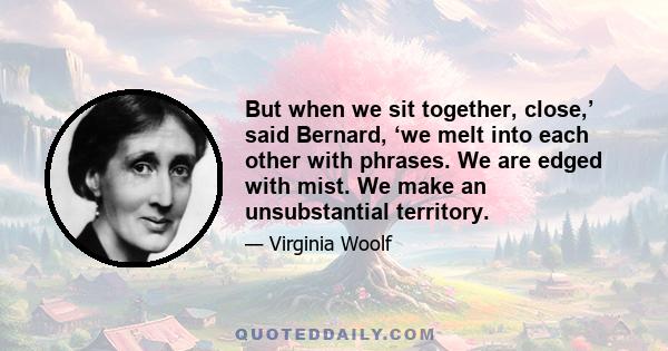 But when we sit together, close,’ said Bernard, ‘we melt into each other with phrases. We are edged with mist. We make an unsubstantial territory.