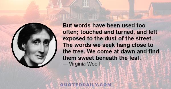 But words have been used too often; touched and turned, and left exposed to the dust of the street. The words we seek hang close to the tree. We come at dawn and find them sweet beneath the leaf.