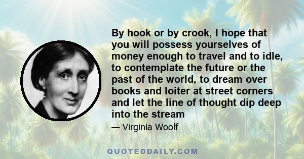 By hook or by crook, I hope that you will possess yourselves of money enough to travel and to idle, to contemplate the future or the past of the world, to dream over books and loiter at street corners and let the line