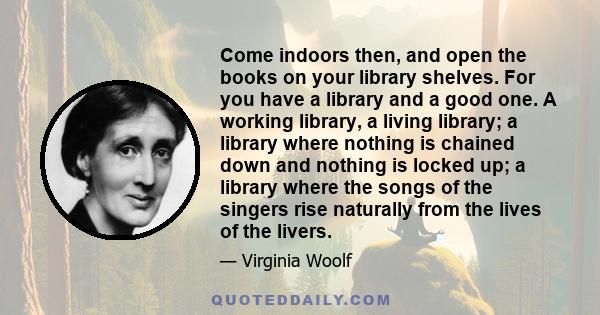 Come indoors then, and open the books on your library shelves. For you have a library and a good one. A working library, a living library; a library where nothing is chained down and nothing is locked up; a library