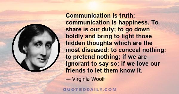 Communication is truth; communication is happiness. To share is our duty; to go down boldly and bring to light those hidden thoughts which are the most diseased; to conceal nothing; to pretend nothing; if we are