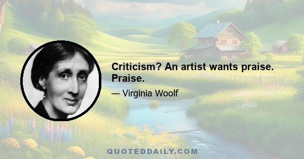 Criticism? An artist wants praise. Praise.