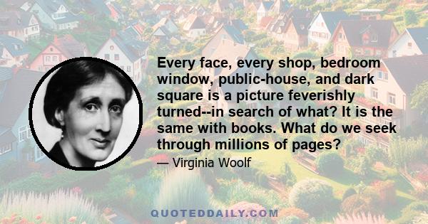 Every face, every shop, bedroom window, public-house, and dark square is a picture feverishly turned--in search of what? It is the same with books. What do we seek through millions of pages?