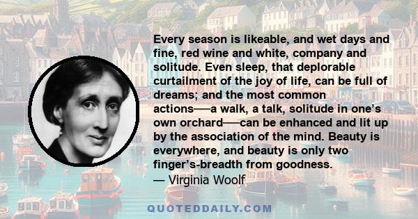 Every season is likeable, and wet days and fine, red wine and white, company and solitude. Even sleep, that deplorable curtailment of the joy of life, can be full of dreams; and the most common actions──a walk, a talk,