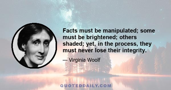 Facts must be manipulated; some must be brightened; others shaded; yet, in the process, they must never lose their integrity.