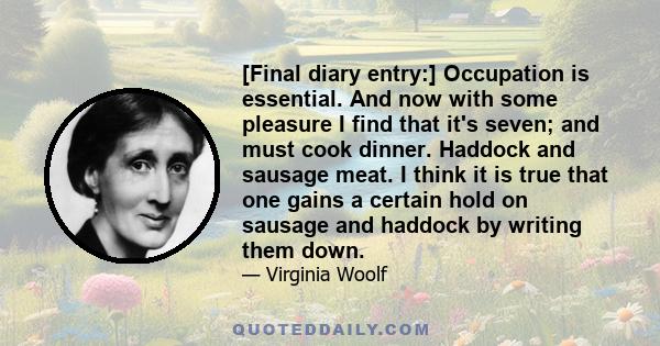 [Final diary entry:] Occupation is essential. And now with some pleasure I find that it's seven; and must cook dinner. Haddock and sausage meat. I think it is true that one gains a certain hold on sausage and haddock by 