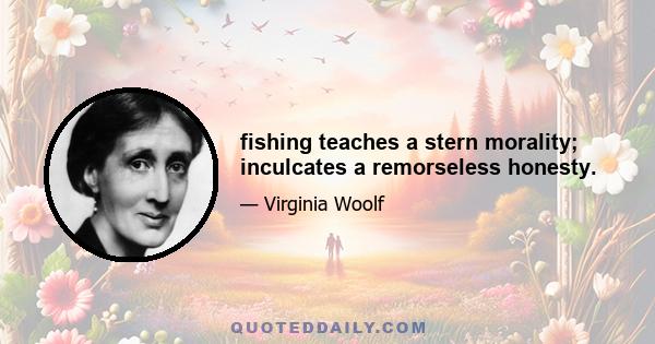 fishing teaches a stern morality; inculcates a remorseless honesty.