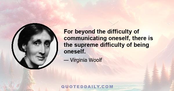 For beyond the difficulty of communicating oneself, there is the supreme difficulty of being oneself.