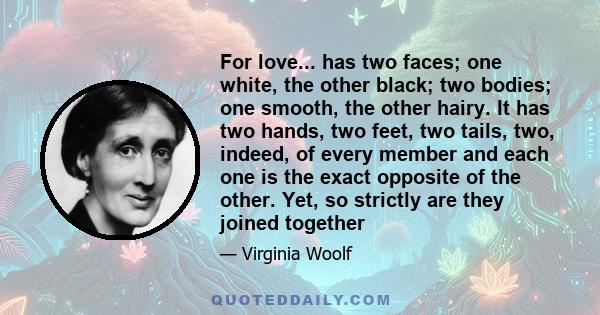 For love... has two faces; one white, the other black; two bodies; one smooth, the other hairy. It has two hands, two feet, two tails, two, indeed, of every member and each one is the exact opposite of the other. Yet,