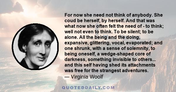 For now she need not think of anybody. She coud be herself, by herself. And that was what now she often felt the need of - to think; well not even to think. To be silent; to be alone. All the being and the doing,