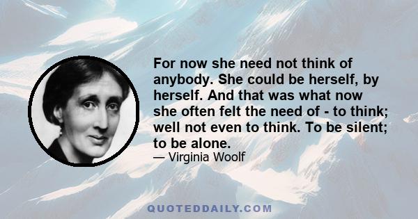 For now she need not think of anybody. She could be herself, by herself. And that was what now she often felt the need of - to think; well not even to think. To be silent; to be alone.