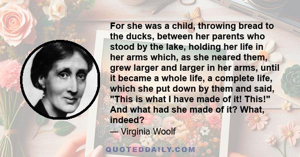 For she was a child, throwing bread to the ducks, between her parents who stood by the lake, holding her life in her arms which, as she neared them, grew larger and larger in her arms, until it became a whole life, a