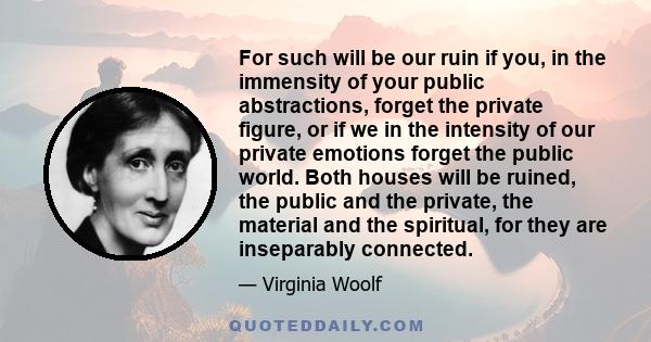 For such will be our ruin if you, in the immensity of your public abstractions, forget the private figure, or if we in the intensity of our private emotions forget the public world. Both houses will be ruined, the