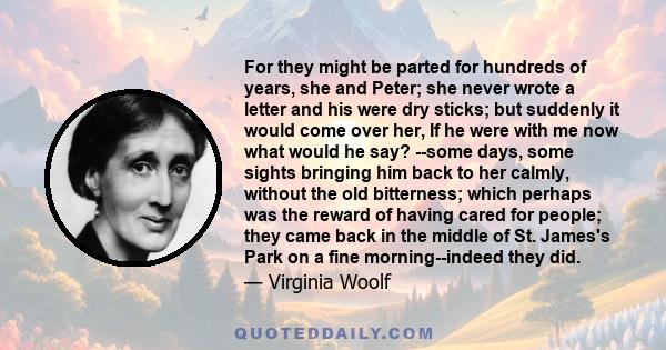 For they might be parted for hundreds of years, she and Peter; she never wrote a letter and his were dry sticks; but suddenly it would come over her, If he were with me now what would he say? --some days, some sights