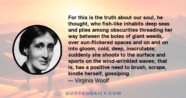 For this is the truth about our soul, he thought, who fish-like inhabits deep seas and plies among obscurities threading her way between the boles of giant weeds, over sun-flickered spaces and on and on into gloom,