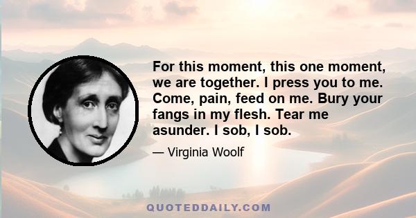 For this moment, this one moment, we are together. I press you to me. Come, pain, feed on me. Bury your fangs in my flesh. Tear me asunder. I sob, I sob.