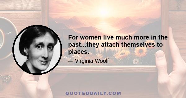 For women live much more in the past...they attach themselves to places.