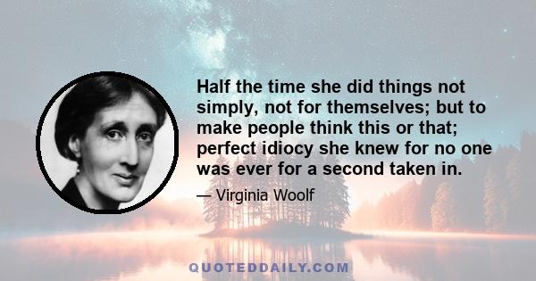 Half the time she did things not simply, not for themselves; but to make people think this or that; perfect idiocy she knew for no one was ever for a second taken in.