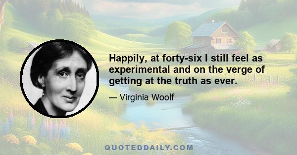 Happily, at forty-six I still feel as experimental and on the verge of getting at the truth as ever.