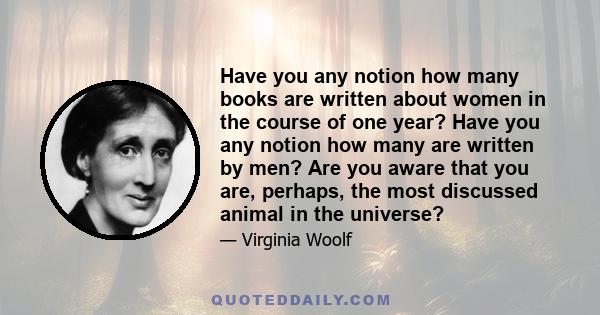 Have you any notion how many books are written about women in the course of one year? Have you any notion how many are written by men? Are you aware that you are, perhaps, the most discussed animal in the universe?