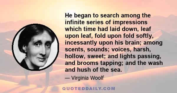 He began to search among the infinite series of impressions which time had laid down, leaf upon leaf, fold upon fold softly, incessantly upon his brain; among scents, sounds; voices, harsh, hollow, sweet; and lights