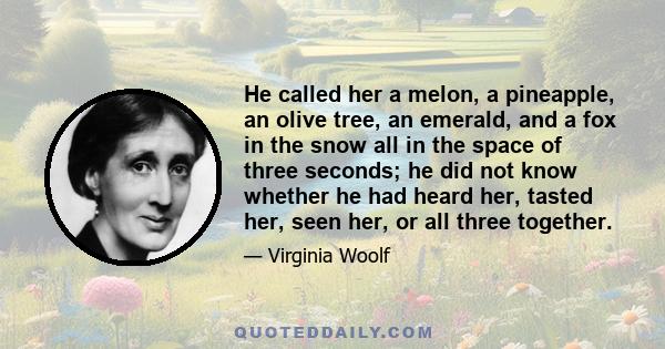 He called her a melon, a pineapple, an olive tree, an emerald, and a fox in the snow all in the space of three seconds; he did not know whether he had heard her, tasted her, seen her, or all three together.