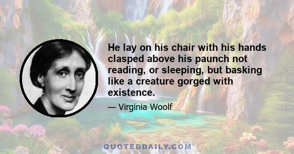 He lay on his chair with his hands clasped above his paunch not reading, or sleeping, but basking like a creature gorged with existence.