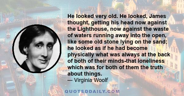 He looked very old. He looked, James thought, getting his head now against the Lighthouse, now against the waste of waters running away into the open, like some old stone lying on the sand; he looked as if he had become 