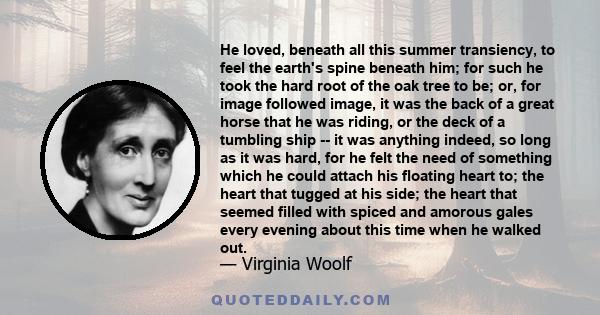 He loved, beneath all this summer transiency, to feel the earth's spine beneath him; for such he took the hard root of the oak tree to be; or, for image followed image, it was the back of a great horse that he was