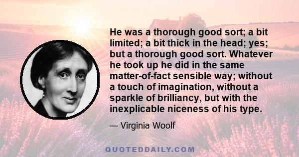 He was a thorough good sort; a bit limited; a bit thick in the head; yes; but a thorough good sort. Whatever he took up he did in the same matter-of-fact sensible way; without a touch of imagination, without a sparkle