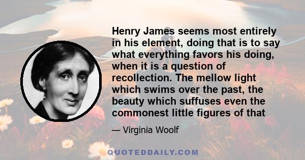 Henry James seems most entirely in his element, doing that is to say what everything favors his doing, when it is a question of recollection. The mellow light which swims over the past, the beauty which suffuses even