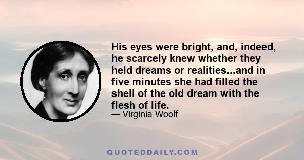 His eyes were bright, and, indeed, he scarcely knew whether they held dreams or realities...and in five minutes she had filled the shell of the old dream with the flesh of life.