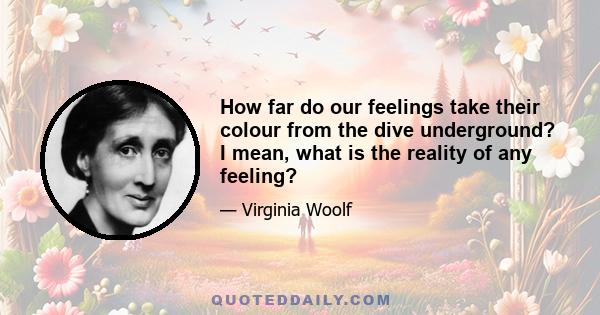 How far do our feelings take their colour from the dive underground? I mean, what is the reality of any feeling?