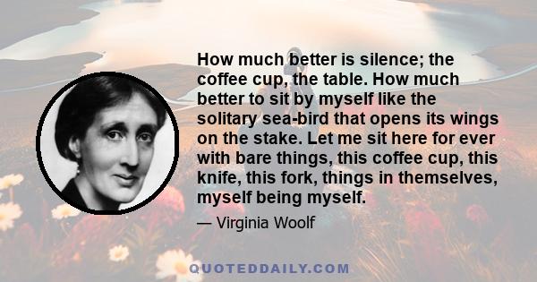 How much better is silence; the coffee cup, the table. How much better to sit by myself like the solitary sea-bird that opens its wings on the stake. Let me sit here for ever with bare things, this coffee cup, this