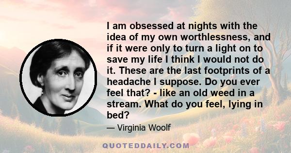 I am obsessed at nights with the idea of my own worthlessness, and if it were only to turn a light on to save my life I think I would not do it. These are the last footprints of a headache I suppose. Do you ever feel