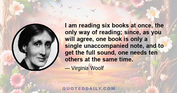 I am reading six books at once, the only way of reading; since, as you will agree, one book is only a single unaccompanied note, and to get the full sound, one needs ten others at the same time.