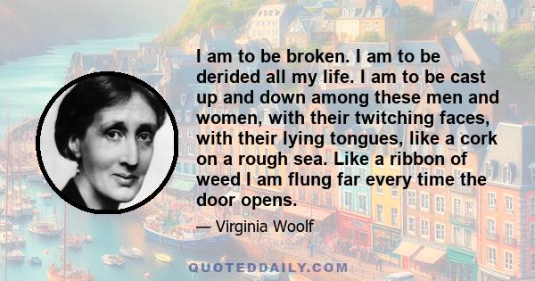 I am to be broken. I am to be derided all my life. I am to be cast up and down among these men and women, with their twitching faces, with their lying tongues, like a cork on a rough sea. Like a ribbon of weed I am