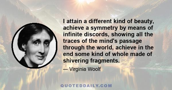 I attain a different kind of beauty, achieve a symmetry by means of infinite discords, showing all the traces of the mind's passage through the world, achieve in the end some kind of whole made of shivering fragments.