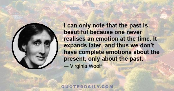 I can only note that the past is beautiful because one never realises an emotion at the time. It expands later, and thus we don't have complete emotions about the present, only about the past.