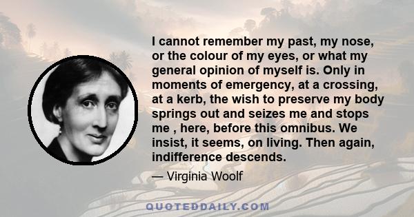 I cannot remember my past, my nose, or the colour of my eyes, or what my general opinion of myself is. Only in moments of emergency, at a crossing, at a kerb, the wish to preserve my body springs out and seizes me and