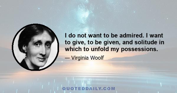 I do not want to be admired. I want to give, to be given, and solitude in which to unfold my possessions.