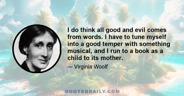 I do think all good and evil comes from words. I have to tune myself into a good temper with something musical, and I run to a book as a child to its mother.