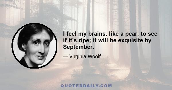 I feel my brains, like a pear, to see if it's ripe; it will be exquisite by September.