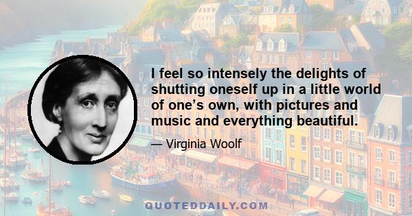 I feel so intensely the delights of shutting oneself up in a little world of one’s own, with pictures and music and everything beautiful.